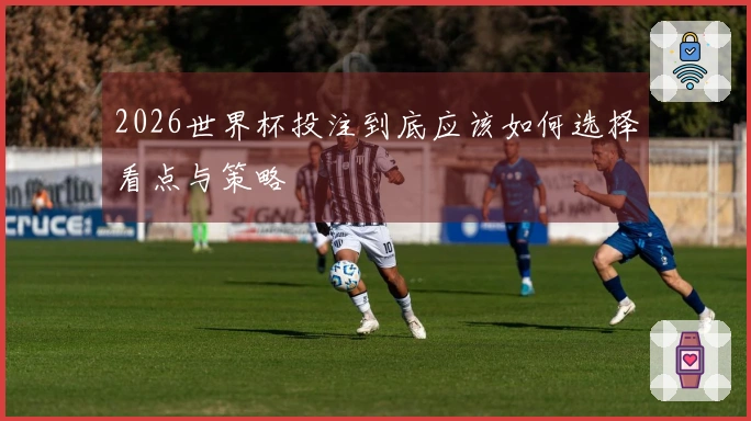 2026世界杯投注到底应该如何选择看点与策略